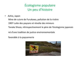Écologisme populaire
Un peu d’histoire
• Ashio, Japon
Mine de cuivre de Furukawa, pollution de la rivière
1907 Lutte des paysans et révolte des mineurs
Tanaka Shozo, rétrospectivement le père de l’écologisme japonais
né d’une tradition de justice environnementale
favorable à la paysannerie
 