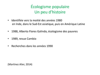 Écologisme populaire
Un peu d’histoire
• Identifiée vers la moitié des années 1980
en Inde, dans le Sud-Est asiatique, puis en Amérique Latine
• 1988, Alberto Flores Galindo, écologisme des pauvres
• 1989, revue Cambio
• Recherches dans les années 1990
(Martínez Alier, 2014)
 