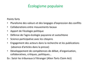 Écologisme populaire
Points forts
• Pluralisme des valeurs et des langages d’expression des conflits
• Collaborations entre mouvements locaux
• Apport de l’écologie politique
• Défense de l’agro-écologie paysanne et autochtone
• Science participative avec les citoyens
• Engagement des acteurs dans la recherche et les publications
(absence d’articles dans la presse)
• Développement de compétences de débat, d’organisation,
collaboratives, critiques, politiques…
Ex : Saisir les tribunaux à l’étranger (Alien Torts Claim Act)
 