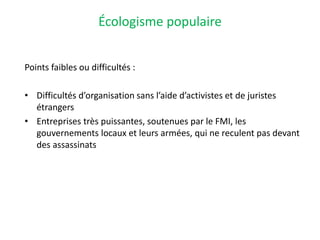 Écologisme populaire
Points faibles ou difficultés :
• Difficultés d’organisation sans l’aide d’activistes et de juristes
étrangers
• Entreprises très puissantes, soutenues par le FMI, les
gouvernements locaux et leurs armées, qui ne reculent pas devant
des assassinats
 