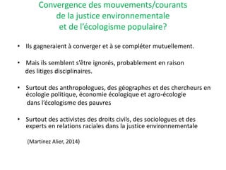 Convergence des mouvements/courants
de la justice environnementale
et de l’écologisme populaire?
• Ils gagneraient à converger et à se compléter mutuellement.
• Mais ils semblent s’être ignorés, probablement en raison
des litiges disciplinaires.
• Surtout des anthropologues, des géographes et des chercheurs en
écologie politique, économie écologique et agro-écologie
dans l’écologisme des pauvres
• Surtout des activistes des droits civils, des sociologues et des
experts en relations raciales dans la justice environnementale
(Martínez Alier, 2014)
 