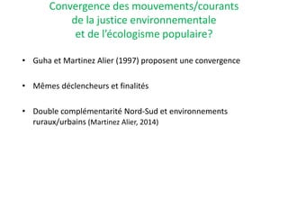 Convergence des mouvements/courants
de la justice environnementale
et de l’écologisme populaire?
• Guha et Martinez Alier (1997) proposent une convergence
• Mêmes déclencheurs et finalités
• Double complémentarité Nord-Sud et environnements
ruraux/urbains (Martinez Alier, 2014)
 