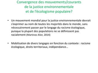 Convergence des mouvements/courants
de la justice environnementale
et de l’écologisme populaire?
• Un mouvement mondial pour la justice environnementale devrait
s’exprimer au nom de toutes les majorités dans le monde, sans
nécessairement passer par le langage du racisme écologique,
puisque la plupart des populations ne se définissent pas
racialement (Martinez Alier, 2014)
• Mobilisation de divers langages en fonction du contexte : racisme
écologique, droits territoriaux, indépendance…
 