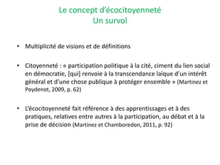 Le concept d’écocitoyenneté
Un survol
• Multiplicité de visions et de définitions
• Citoyenneté : « participation politique à la cité, ciment du lien social
en démocratie, [qui] renvoie à la transcendance laïque d’un intérêt
général et d’une chose publique à protéger ensemble » (Martinez et
Poydenot, 2009, p. 62)
• L’écocitoyenneté fait référence à des apprentissages et à des
pratiques, relatives entre autres à la participation, au débat et à la
prise de décision (Martinez et Chamboredon, 2011, p. 92)
 