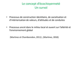 Le concept d’écocitoyenneté
Un survol
• Processus de construction identitaire, de socialisation et
d’intériorisation de valeurs, d’attitudes et de conduites
• Processus ancré dans le milieu local et ouvert sur l’altérité et
l’environnement global
(Martinez et Chamboredon, 2011) ; (Martinez, 2010)
 