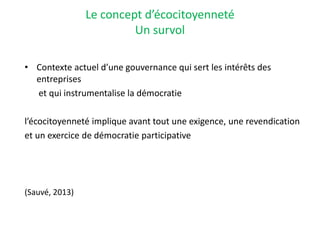 Le concept d’écocitoyenneté
Un survol
• Contexte actuel d’une gouvernance qui sert les intérêts des
entreprises
et qui instrumentalise la démocratie
l’écocitoyenneté implique avant tout une exigence, une revendication
et un exercice de démocratie participative
(Sauvé, 2013)
 