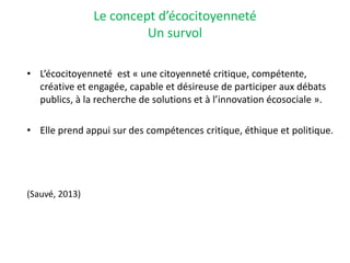 Le concept d’écocitoyenneté
Un survol
• L’écocitoyenneté est « une citoyenneté critique, compétente,
créative et engagée, capable et désireuse de participer aux débats
publics, à la recherche de solutions et à l’innovation écosociale ».
• Elle prend appui sur des compétences critique, éthique et politique.
(Sauvé, 2013)
 