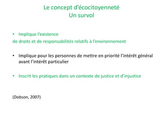 Le concept d’écocitoyenneté
Un survol
• Implique l’existence
de droits et de responsabilités relatifs à l’environnement
• Implique pour les personnes de mettre en priorité l’intérêt général
avant l’intérêt particulier
• Inscrit les pratiques dans un contexte de justice et d’injustice
(Dobson, 2007)
 