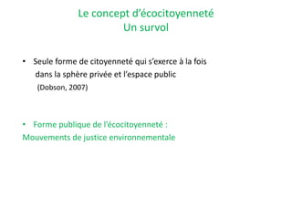 Le concept d’écocitoyenneté
Un survol
• Seule forme de citoyenneté qui s’exerce à la fois
dans la sphère privée et l’espace public
(Dobson, 2007)
• Forme publique de l’écocitoyenneté :
Mouvements de justice environnementale
 