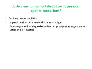 Justice environnementale et écocitoyenneté,
quelles connexions?
• Droits et responsabilités
• La participation, comme condition et stratégie
• L’écocitoyenneté implique d’examiner les pratiques au regard de la
justice et de l’injustice
 