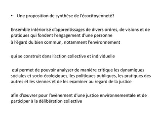 • Une proposition de synthèse de l’écocitoyenneté?
Ensemble intériorisé d’apprentissages de divers ordres, de visions et de
pratiques qui fondent l’engagement d’une personne
à l’égard du bien commun, notamment l’environnement
qui se construit dans l’action collective et individuelle
qui permet de pouvoir analyser de manière critique les dynamiques
sociales et socio-écologiques, les politiques publiques, les pratiques des
autres et les siennes et de les examiner au regard de la justice
afin d’œuvrer pour l’avènement d’une justice environnementale et de
participer à la délibération collective
 