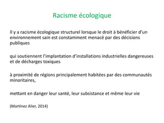 Racisme écologique
Il y a racisme écologique structurel lorsque le droit à bénéficier d’un
environnement sain est constamment menacé par des décisions
publiques
qui soutiennent l’implantation d’installations industrielles dangereuses
et de décharges toxiques
à proximité de régions principalement habitées par des communautés
minoritaires,
mettant en danger leur santé, leur subsistance et même leur vie
(Martínez Alier, 2014)
 