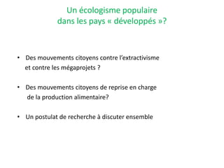 Un écologisme populaire
dans les pays « développés »?
• Des mouvements citoyens contre l’extractivisme
et contre les mégaprojets ?
• Des mouvements citoyens de reprise en charge
de la production alimentaire?
• Un postulat de recherche à discuter ensemble
 