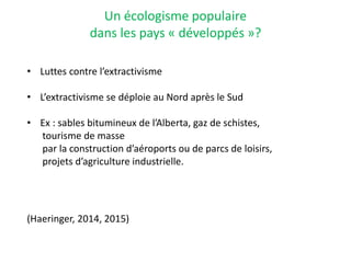 Un écologisme populaire
dans les pays « développés »?
• Luttes contre l’extractivisme
• L’extractivisme se déploie au Nord après le Sud
• Ex : sables bitumineux de l’Alberta, gaz de schistes,
tourisme de masse
par la construction d’aéroports ou de parcs de loisirs,
projets d’agriculture industrielle.
(Haeringer, 2014, 2015)
 