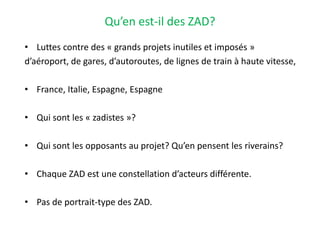 Qu’en est-il des ZAD?
• Luttes contre des « grands projets inutiles et imposés »
d’aéroport, de gares, d’autoroutes, de lignes de train à haute vitesse,
• France, Italie, Espagne, Espagne
• Qui sont les « zadistes »?
• Qui sont les opposants au projet? Qu’en pensent les riverains?
• Chaque ZAD est une constellation d’acteurs différente.
• Pas de portrait-type des ZAD.
 