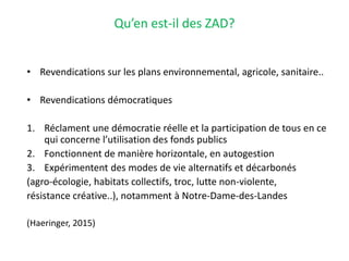 Qu’en est-il des ZAD?
• Revendications sur les plans environnemental, agricole, sanitaire..
• Revendications démocratiques
1. Réclament une démocratie réelle et la participation de tous en ce
qui concerne l’utilisation des fonds publics
2. Fonctionnent de manière horizontale, en autogestion
3. Expérimentent des modes de vie alternatifs et décarbonés
(agro-écologie, habitats collectifs, troc, lutte non-violente,
résistance créative..), notamment à Notre-Dame-des-Landes
(Haeringer, 2015)
 