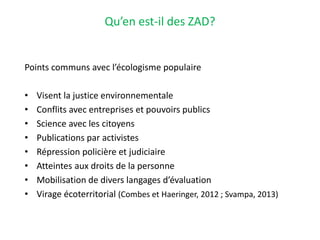 Qu’en est-il des ZAD?
Points communs avec l’écologisme populaire
• Visent la justice environnementale
• Conflits avec entreprises et pouvoirs publics
• Science avec les citoyens
• Publications par activistes
• Répression policière et judiciaire
• Atteintes aux droits de la personne
• Mobilisation de divers langages d’évaluation
• Virage écoterritorial (Combes et Haeringer, 2012 ; Svampa, 2013)
 