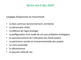 Qu’en est-il des ZAD?
Langages d’expression du mouvement
• Le bien commun (environnement, territoire)
• La démocratie réelle
• La défense de l’agro-écologie
• La préfiguration d’un mode de vie sans prédation écologique
• Le questionnement de l’utilisation des fonds publics
• La pertinence sociale et environnementale des projets
• Le vivre-ensemble
• La décroissance
• Le pouvoir collectif, etc.
 