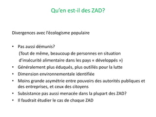 Qu’en est-il des ZAD?
Divergences avec l’écologisme populaire
• Pas aussi démunis?
(Tout de même, beaucoup de personnes en situation
d’insécurité alimentaire dans les pays « développés »)
• Généralement plus éduqués, plus outillés pour la lutte
• Dimension environnementale identifiée
• Moins grande asymétrie entre pouvoirs des autorités publiques et
des entreprises, et ceux des citoyens
• Subsistance pas aussi menacée dans la plupart des ZAD?
• Il faudrait étudier le cas de chaque ZAD
 