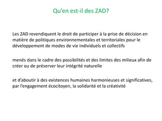 Qu’en est-il des ZAD?
Les ZAD revendiquent le droit de participer à la prise de décision en
matière de politiques environnementales et territoriales pour le
développement de modes de vie individuels et collectifs
menés dans le cadre des possibilités et des limites des milieux afin de
créer ou de préserver leur intégrité naturelle
et d’aboutir à des existences humaines harmonieuses et significatives,
par l’engagement écocitoyen, la solidarité et la créativité
 