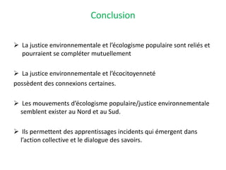 Conclusion
 La justice environnementale et l’écologisme populaire sont reliés et
pourraient se compléter mutuellement
 La justice environnementale et l’écocitoyenneté
possèdent des connexions certaines.
 Les mouvements d’écologisme populaire/justice environnementale
semblent exister au Nord et au Sud.
 Ils permettent des apprentissages incidents qui émergent dans
l’action collective et le dialogue des savoirs.
 