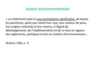 Justice environnementale
« un traitement juste et une participation significative de toutes
les personnes, quels que soient leur race, leur couleur de peau,
leur origine nationale et leur revenu, à l’égard du
développement, de l’implémentation et de la mise en vigueur
des règlements, politiques et lois en matière d’environnement….
(Bullard, 1990, p. 7)
 