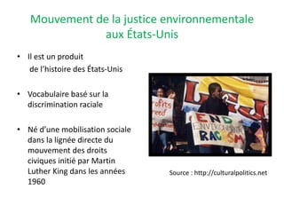 Mouvement de la justice environnementale
aux États-Unis
• Il est un produit
de l’histoire des États-Unis
• Vocabulaire basé sur la
discrimination raciale
• Né d’une mobilisation sociale
dans la lignée directe du
mouvement des droits
civiques initié par Martin
Luther King dans les années
1960
Source : http://culturalpolitics.net
 