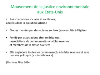 Mouvement de la justice environnementale
aux États-Unis
• Préoccupations sociales et sanitaires,
ancrées dans la pollution urbaine
• Études menées par des acteurs sociaux (souvent liés à l’église)
• Fondé par associations afro-américaines,
associations de communautés à faibles revenus
et membres de la classe ouvrière
• Elle englobera toutes les communautés à faibles revenus et sans
pouvoir politique (« minoritaires »)
(Martínez Alier, 2014)
 