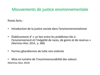 Mouvements de justice environnementale
Points forts :
• Introduction de la justice sociale dans l’environnementalisme
• Établissement d’ « un lien entre les problèmes liés à
l’environnement et l’inégalité de races, de genre et de revenus »
(Martínez Alier, 2014, p. 380)
• Formes ghandiennes de lutte non-violente
• Mise en lumière de l’incommensurabilité des valeurs
(Martínez Alier, 2014)
 