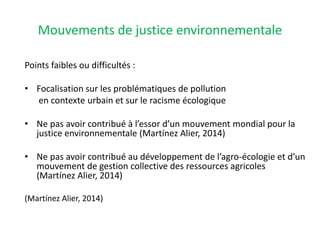 Mouvements de justice environnementale
Points faibles ou difficultés :
• Focalisation sur les problématiques de pollution
en contexte urbain et sur le racisme écologique
• Ne pas avoir contribué à l’essor d’un mouvement mondial pour la
justice environnementale (Martínez Alier, 2014)
• Ne pas avoir contribué au développement de l’agro-écologie et d’un
mouvement de gestion collective des ressources agricoles
(Martínez Alier, 2014)
(Martínez Alier, 2014)
 