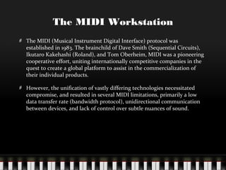 The MIDI Workstation
The MIDI (Musical Instrument Digital Interface) protocol was
established in 1983. The brainchild of Dave Smith (Sequential Circuits),
Ikutaro Kakehashi (Roland), and Tom Oberheim, MIDI was a pioneering
cooperative effort, uniting internationally competitive companies in the
quest to create a global platform to assist in the commercialization of
their individual products.
However, the unification of vastly differing technologies necessitated
compromise, and resulted in several MIDI limitations, primarily a low
data transfer rate (bandwidth protocol), unidirectional communication
between devices, and lack of control over subtle nuances of sound.

 