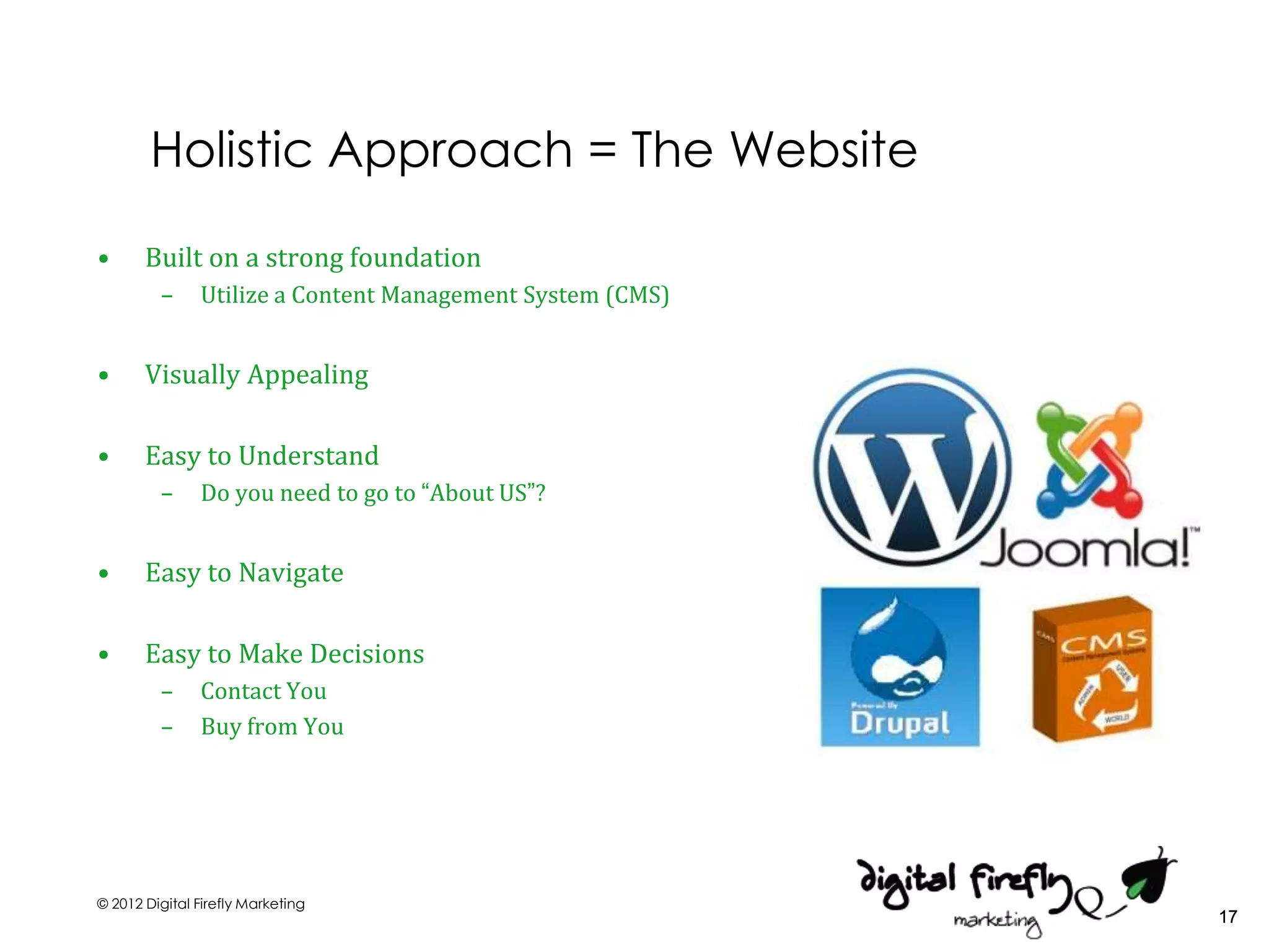 Holistic Approach = The Website

•      Built on a strong foundation
         –     Utilize a Content Management System (CMS)


•      Visually Appealing

•      Easy to Understand
         –     Do you need to go to “About US”?


•      Easy to Navigate

•      Easy to Make Decisions
         –     Contact You
         –     Buy from You




© 2012 Digital Firefly Marketing
                                                           17
 