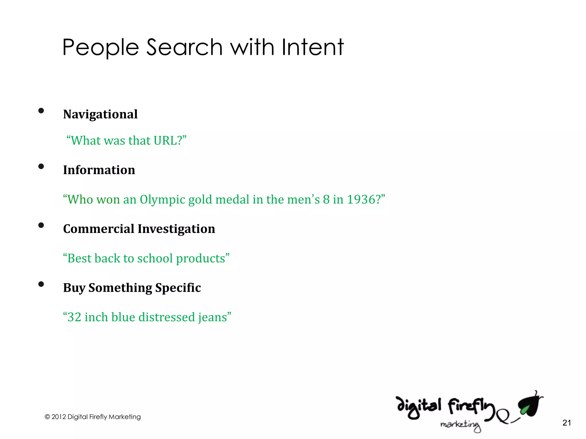 People Search with Intent

•     Navigational

       “What was that URL?”

•     Information

      “Who won an Olympic gold medal in the men’s 8 in 1936?”

•     Commercial Investigation

      “Best back to school products”

•     Buy Something Specific

      “32 inch blue distressed jeans”




© 2012 Digital Firefly Marketing
                                                                21
 