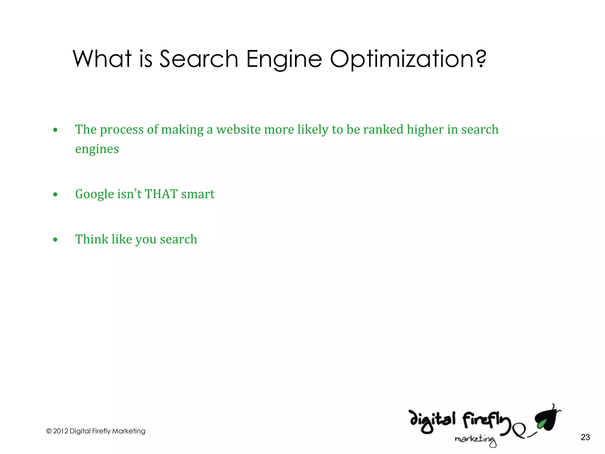What is Search Engine Optimization?

 •       The process of making a website more likely to be ranked higher in search
         engines


 •       Google isn’t THAT smart


 •       Think like you search




© 2012 Digital Firefly Marketing
                                                                                     23
 