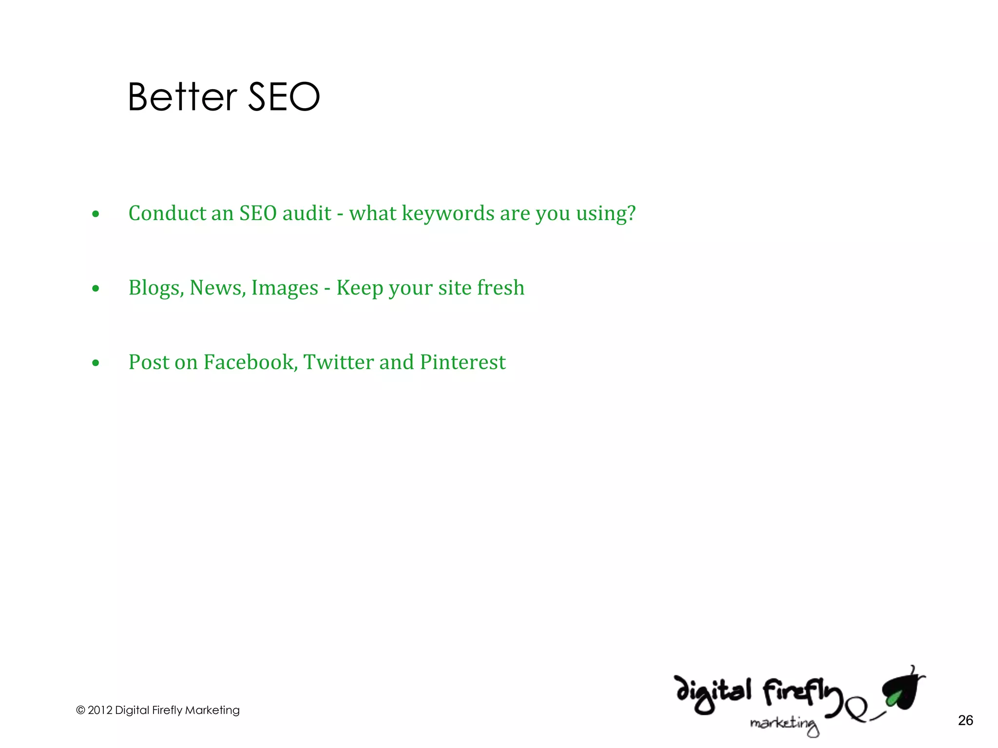 Better SEO

  •       Conduct an SEO audit - what keywords are you using?


  •       Blogs, News, Images - Keep your site fresh


  •       Post on Facebook, Twitter and Pinterest




© 2012 Digital Firefly Marketing
                                                                26
 
