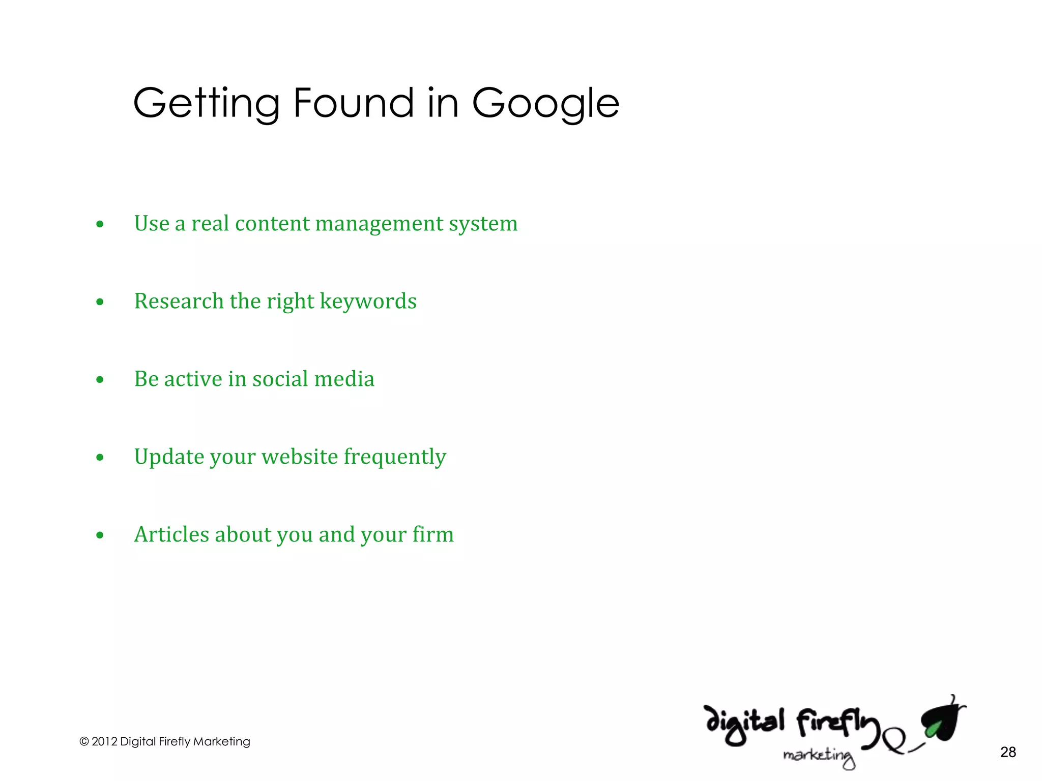 Getting Found in Google

  •       Use a real content management system


  •       Research the right keywords


  •       Be active in social media


  •       Update your website frequently


  •       Articles about you and your firm




© 2012 Digital Firefly Marketing
                                                 28
 