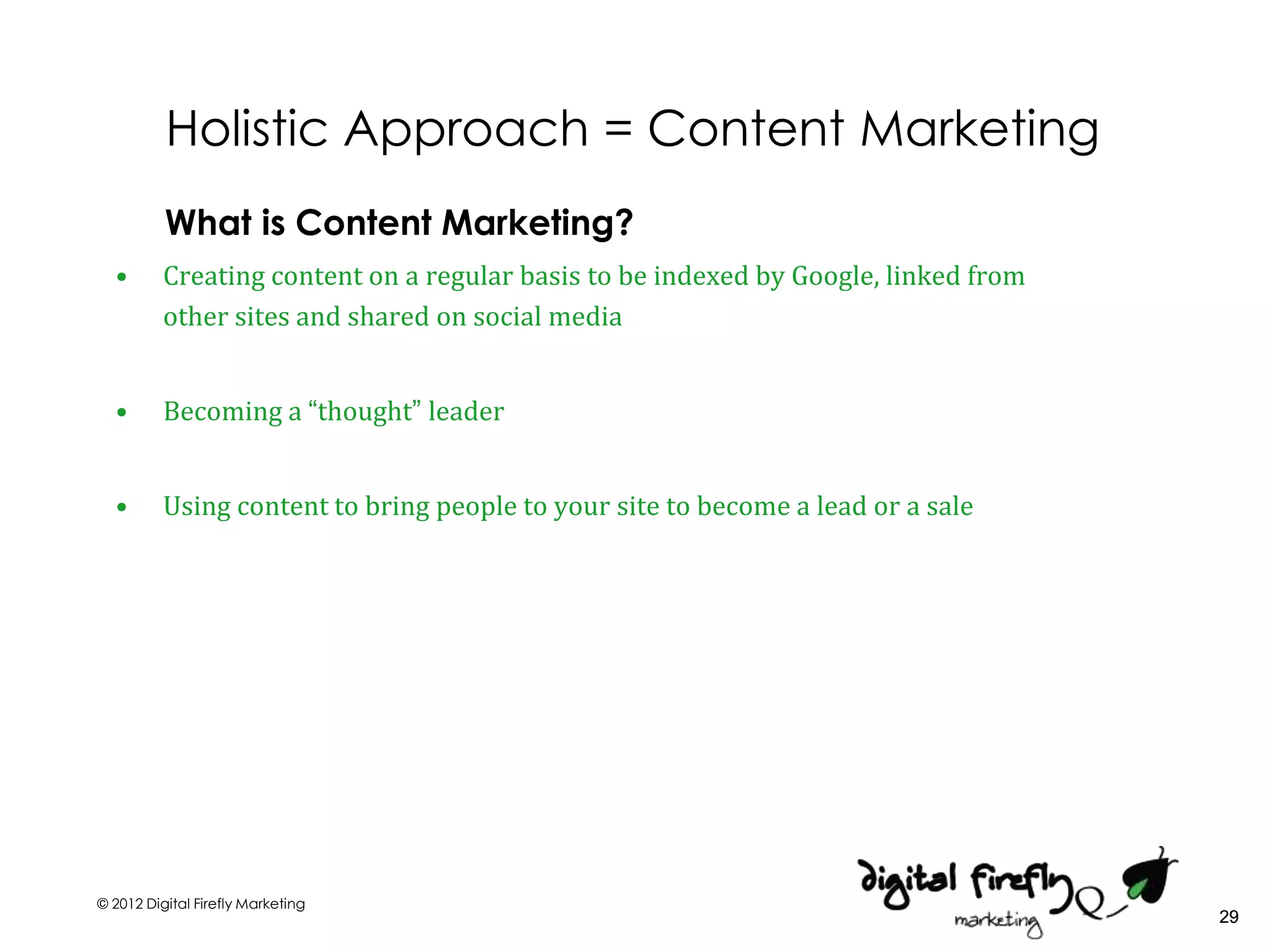 Holistic Approach = Content Marketing
          What is Content Marketing?
  •       Creating content on a regular basis to be indexed by Google, linked from
          other sites and shared on social media


  •       Becoming a “thought” leader


  •       Using content to bring people to your site to become a lead or a sale




© 2012 Digital Firefly Marketing
                                                                                     29
 