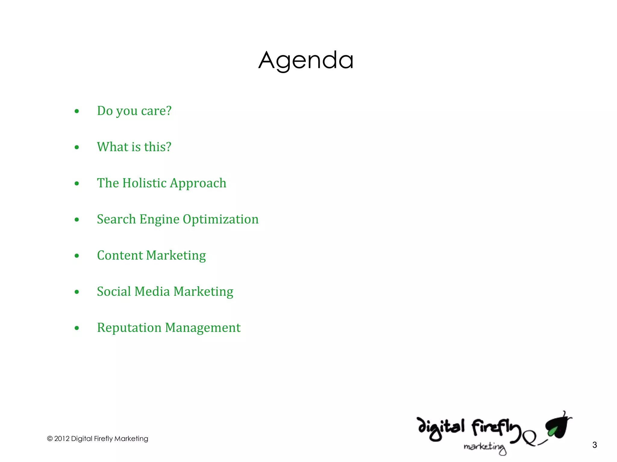 Agenda
        •      Do you care?

        •      What is this?

        •      The Holistic Approach

        •      Search Engine Optimization

        •      Content Marketing

        •      Social Media Marketing

        •      Reputation Management




© 2012 Digital Firefly Marketing
                                                 3
 