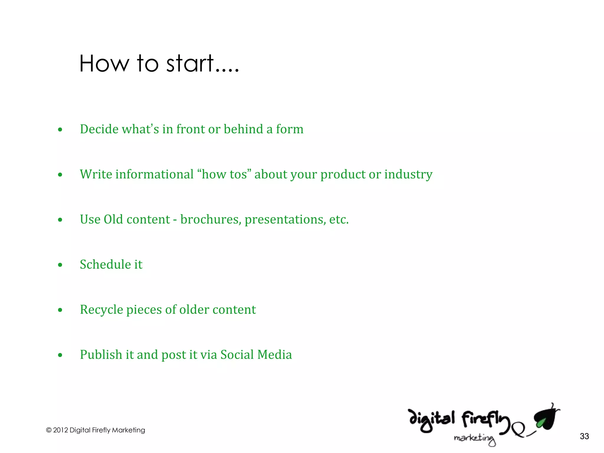 How to start....

   •      Decide what’s in front or behind a form


   •      Write informational “how tos” about your product or industry


   •      Use Old content - brochures, presentations, etc.


   •      Schedule it


   •      Recycle pieces of older content


   •      Publish it and post it via Social Media




© 2012 Digital Firefly Marketing
                                                                         33
 