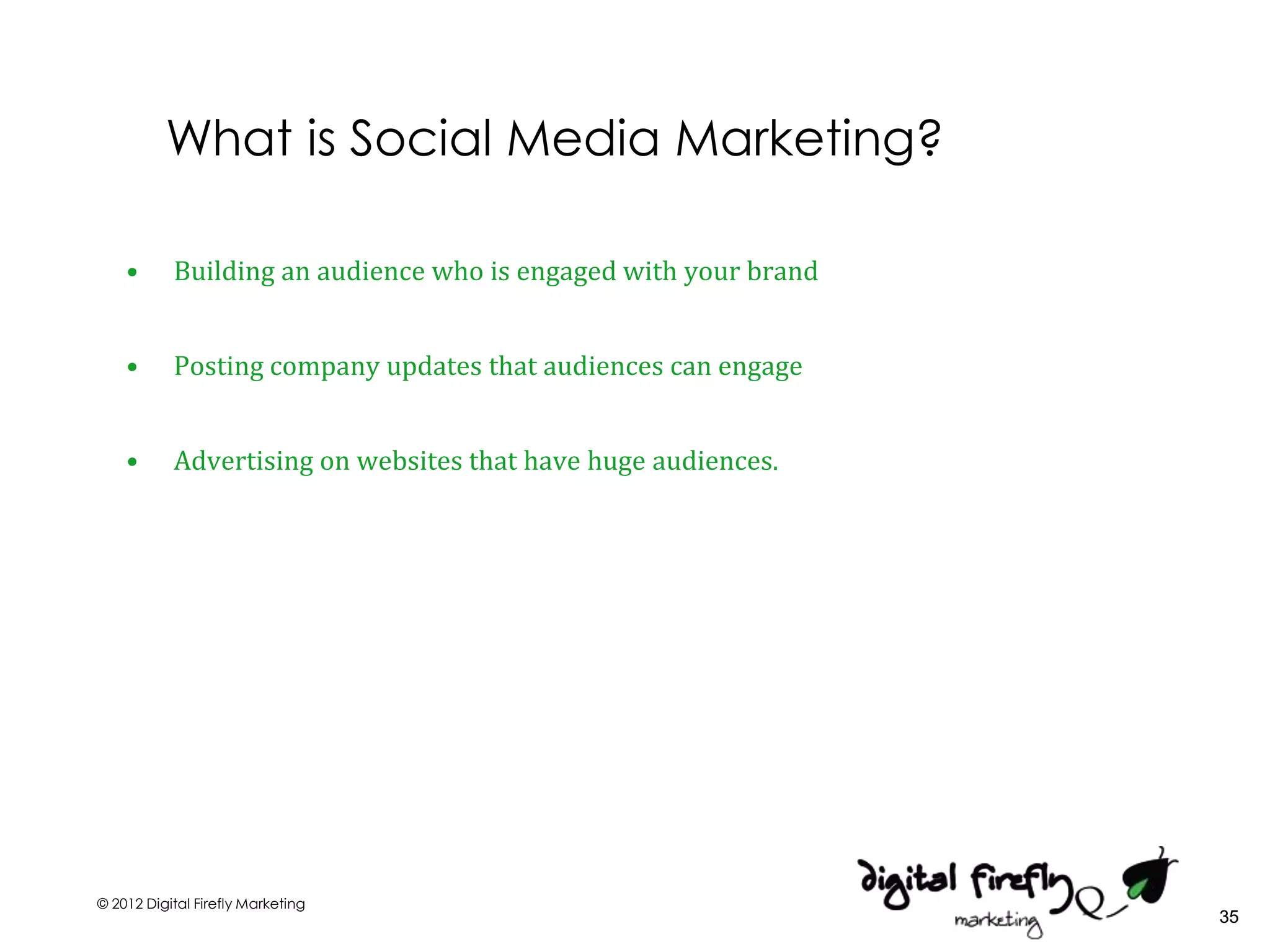 What is Social Media Marketing?

    •      Building an audience who is engaged with your brand


    •      Posting company updates that audiences can engage


    •      Advertising on websites that have huge audiences.




© 2012 Digital Firefly Marketing
                                                                 35
 