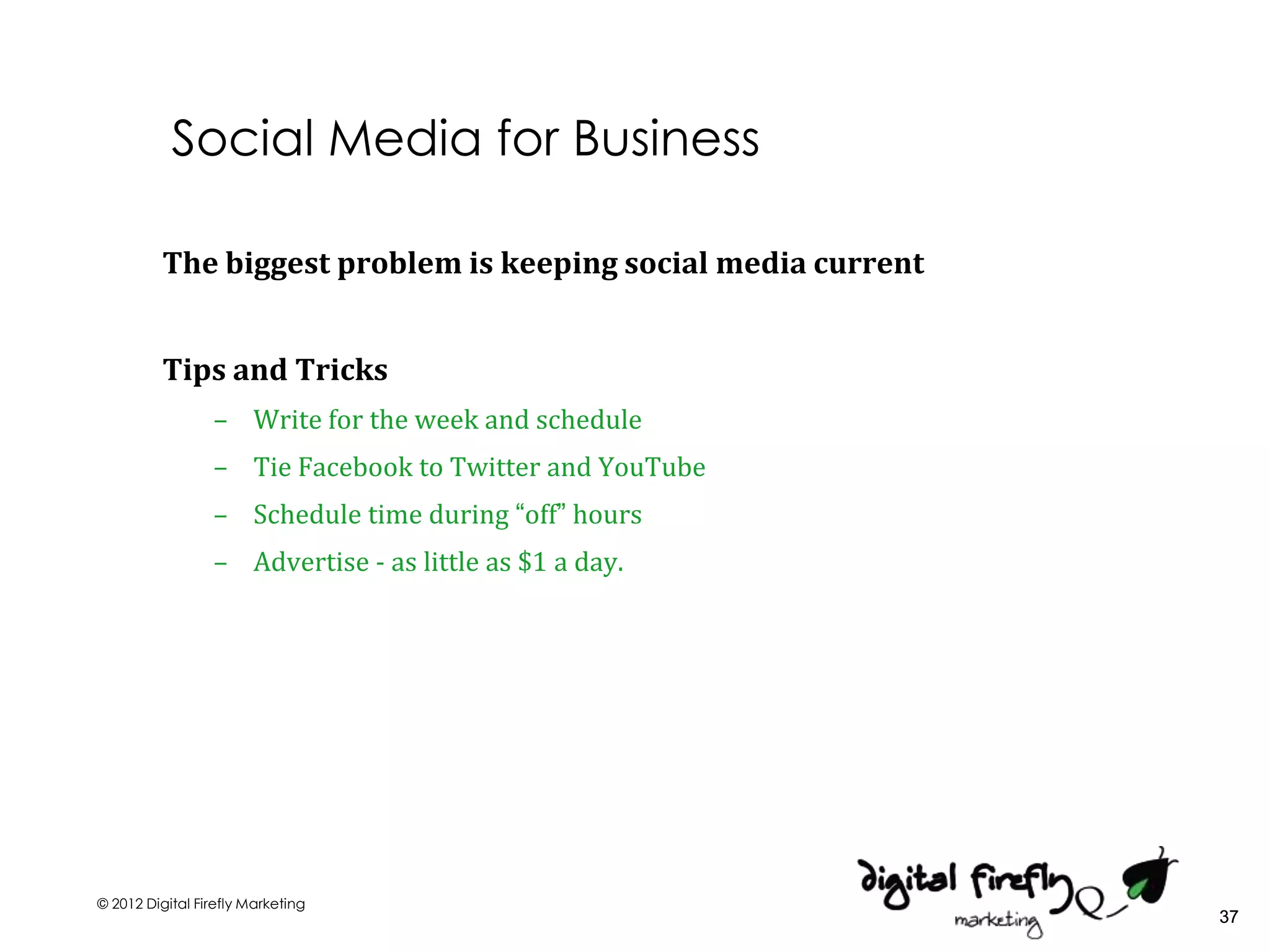 Social Media for Business

          The biggest problem is keeping social media current


          Tips and Tricks
                 – Write for the week and schedule
                 – Tie Facebook to Twitter and YouTube
                 – Schedule time during “off” hours
                 – Advertise - as little as $1 a day.




© 2012 Digital Firefly Marketing
                                                                37
 