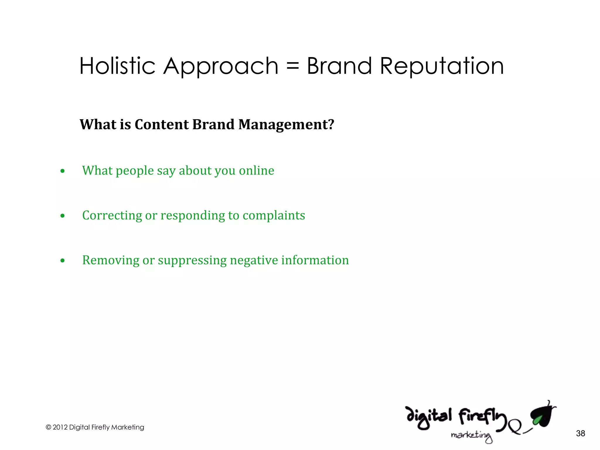 Holistic Approach = Brand Reputation

          What is Content Brand Management?


    •      What people say about you online


    •      Correcting or responding to complaints


    •      Removing or suppressing negative information




© 2012 Digital Firefly Marketing
                                                          38
 