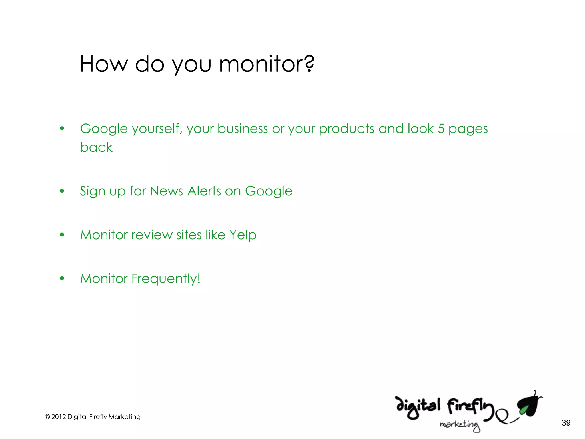 How do you monitor?

    •      Google yourself, your business or your products and look 5 pages
           back


    •      Sign up for News Alerts on Google


    •      Monitor review sites like Yelp


    •      Monitor Frequently!




© 2012 Digital Firefly Marketing
                                                                              39
 