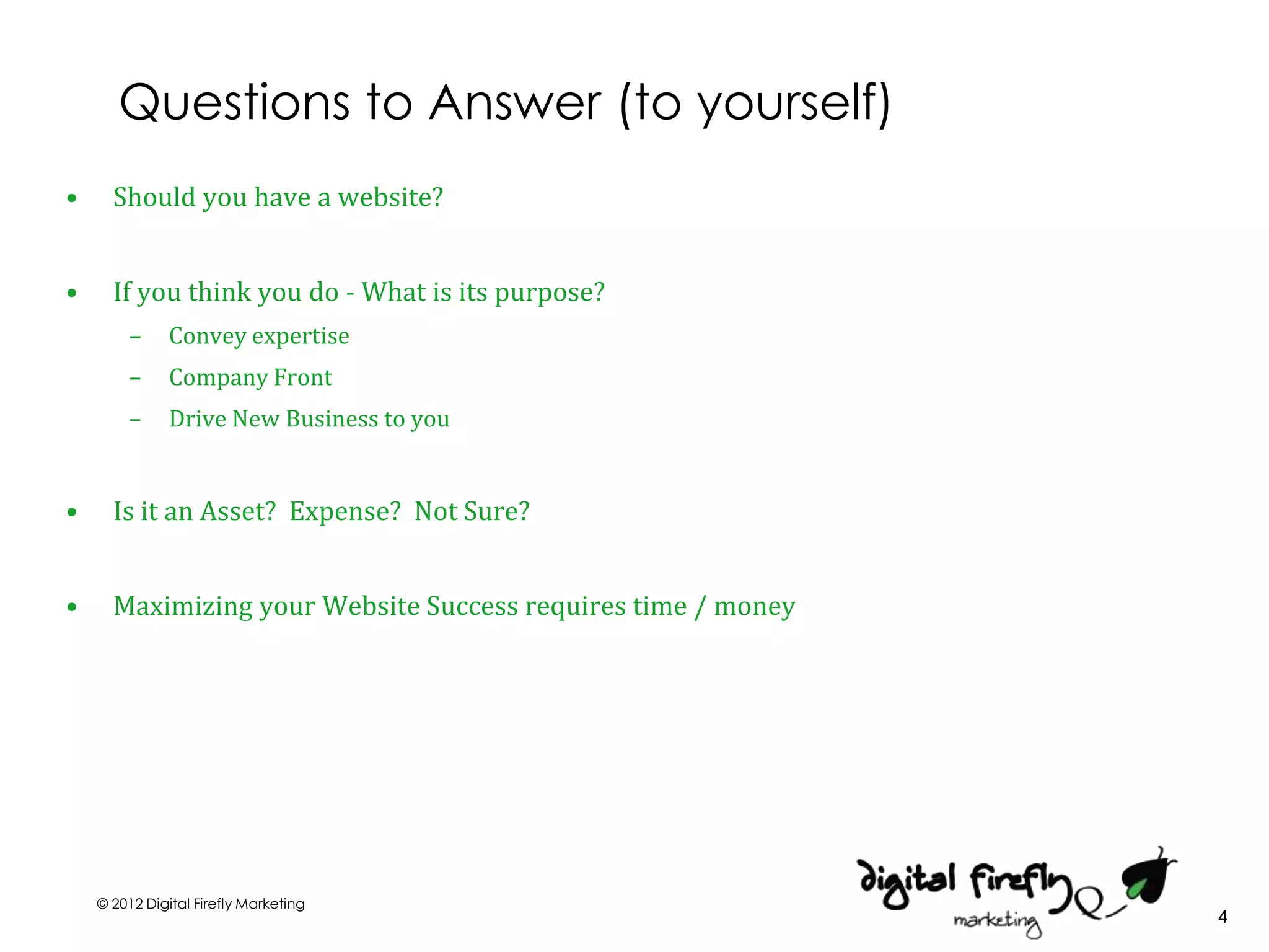 Questions to Answer (to yourself)
•     Should you have a website?


•     If you think you do - What is its purpose?
        –      Convey expertise
        –      Company Front
        –      Drive New Business to you


•     Is it an Asset? Expense? Not Sure?


•     Maximizing your Website Success requires time / money




    © 2012 Digital Firefly Marketing
                                                              4
 