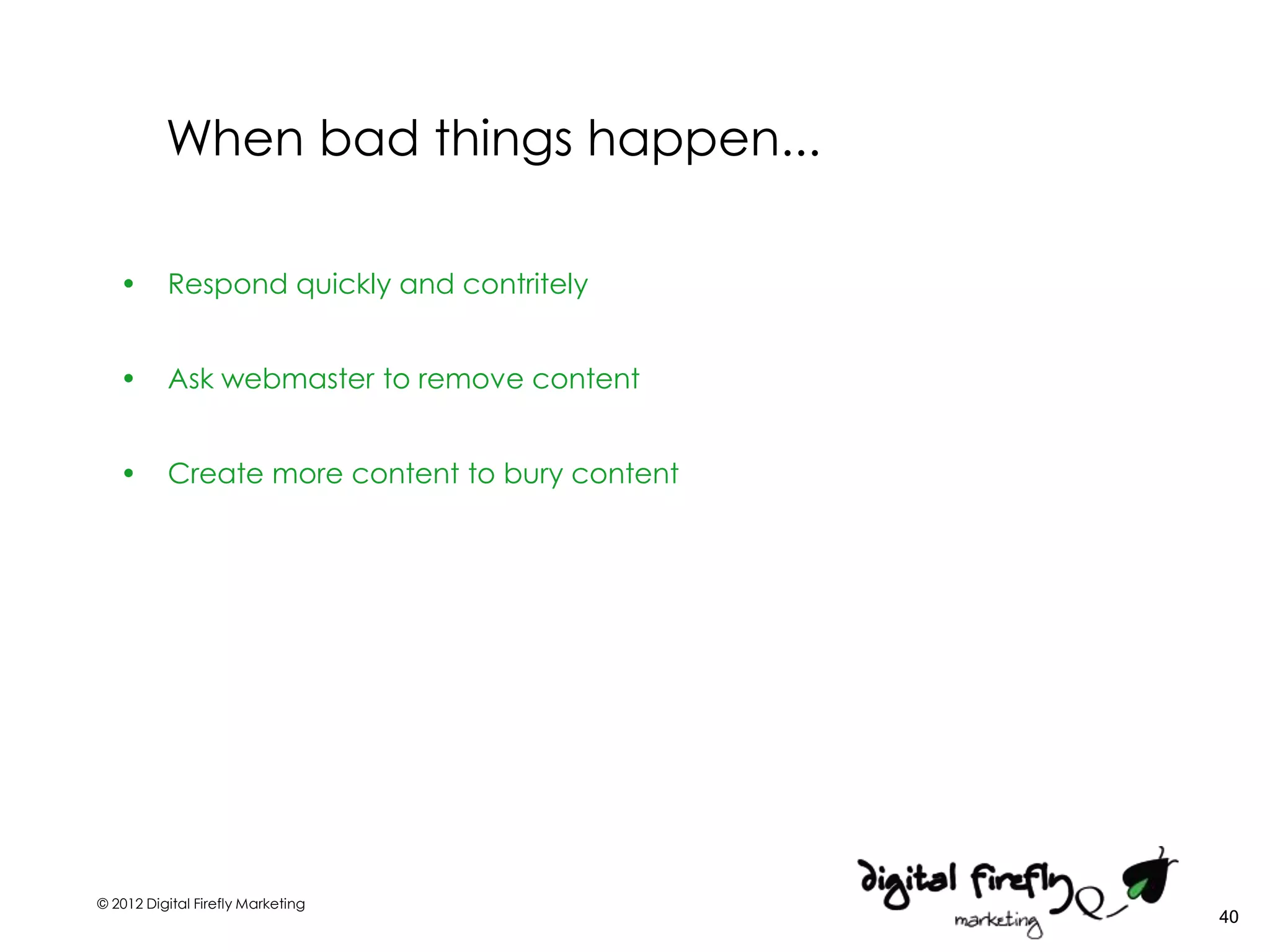 When bad things happen...

   •      Respond quickly and contritely


   •      Ask webmaster to remove content


   •      Create more content to bury content




© 2012 Digital Firefly Marketing
                                                40
 
