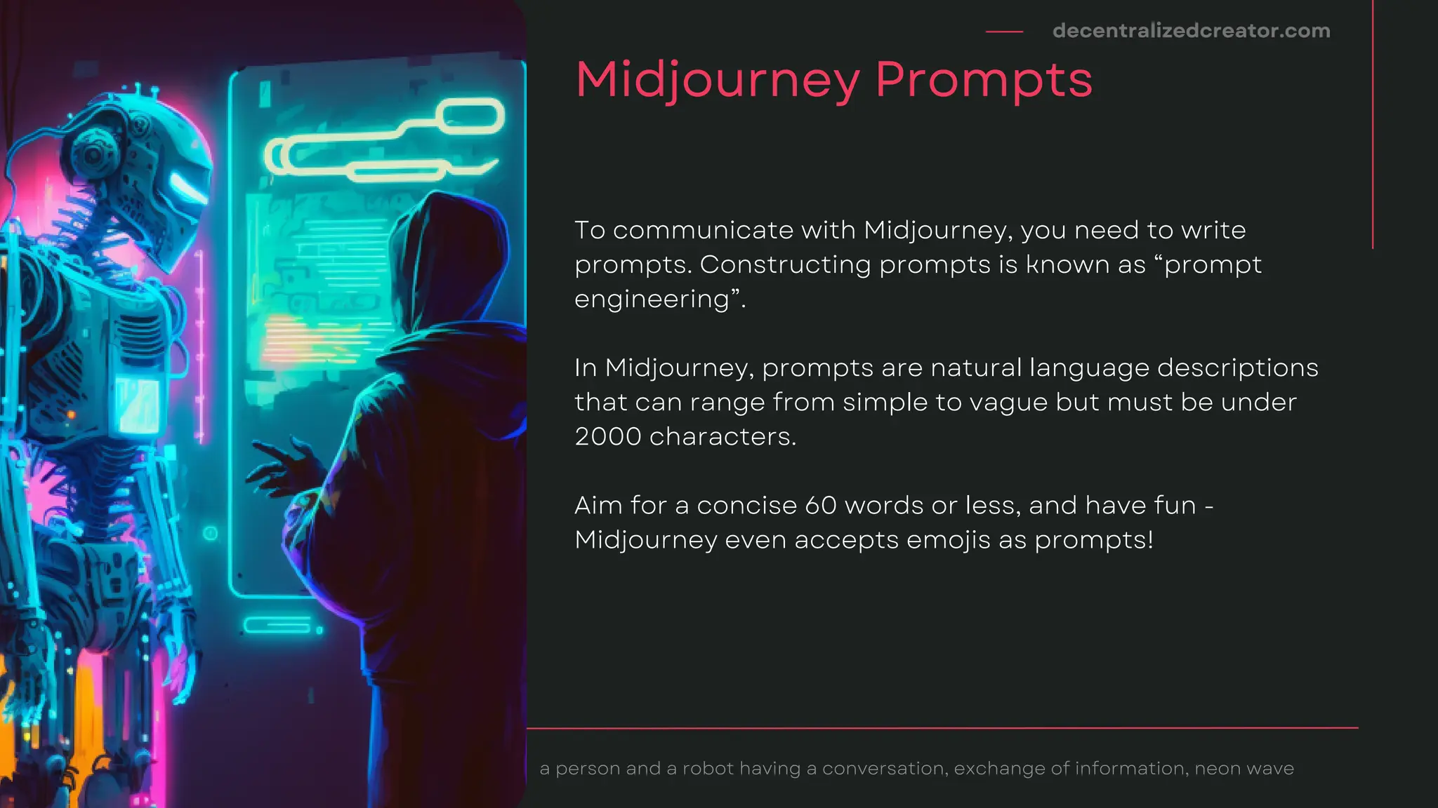 decentralizedcreator.com
Midjourney Prompts
a person and a robot having a conversation, exchange of information, neon wave
To communicate with Midjourney, you need to write
prompts. Constructing prompts is known as “prompt
engineering”.
In Midjourney, prompts are natural language descriptions
that can range from simple to vague but must be under
2000 characters.
Aim for a concise 60 words or less, and have fun -
Midjourney even accepts emojis as prompts!
 