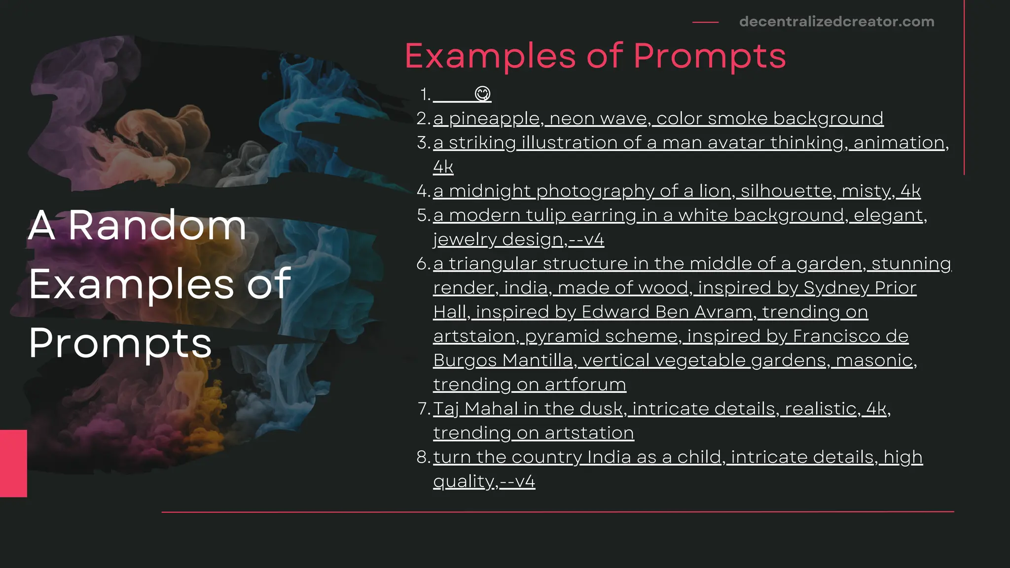 🍉 🍴 😋
a pineapple, neon wave, color smoke background
a striking illustration of a man avatar thinking, animation,
4k
a midnight photography of a lion, silhouette, misty, 4k
a modern tulip earring in a white background, elegant,
jewelry design,--v4
a triangular structure in the middle of a garden, stunning
render, india, made of wood, inspired by Sydney Prior
Hall, inspired by Edward Ben Avram, trending on
artstaion, pyramid scheme, inspired by Francisco de
Burgos Mantilla, vertical vegetable gardens, masonic,
trending on artforum
Taj Mahal in the dusk, intricate details, realistic, 4k,
trending on artstation
turn the country India as a child, intricate details, high
quality,--v4
1.
2.
3.
4.
5.
6.
7.
8.
decentralizedcreator.com
Examples of Prompts
A Random
Examples of
Prompts
 