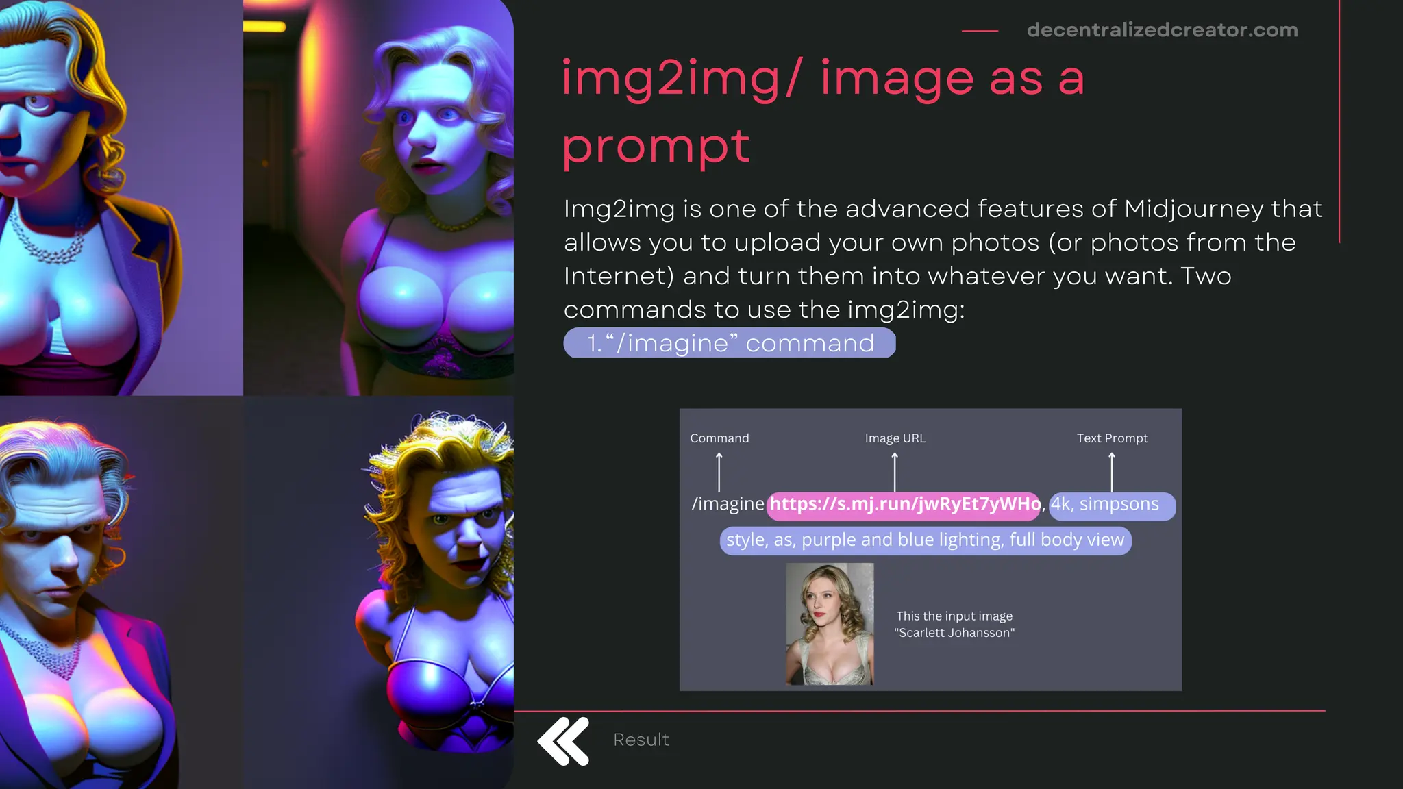 decentralizedcreator.com
img2img/ image as a
prompt
Result
“/imagine” command
Img2img is one of the advanced features of Midjourney that
allows you to upload your own photos (or photos from the
Internet) and turn them into whatever you want. Two
commands to use the img2img:
1.
 