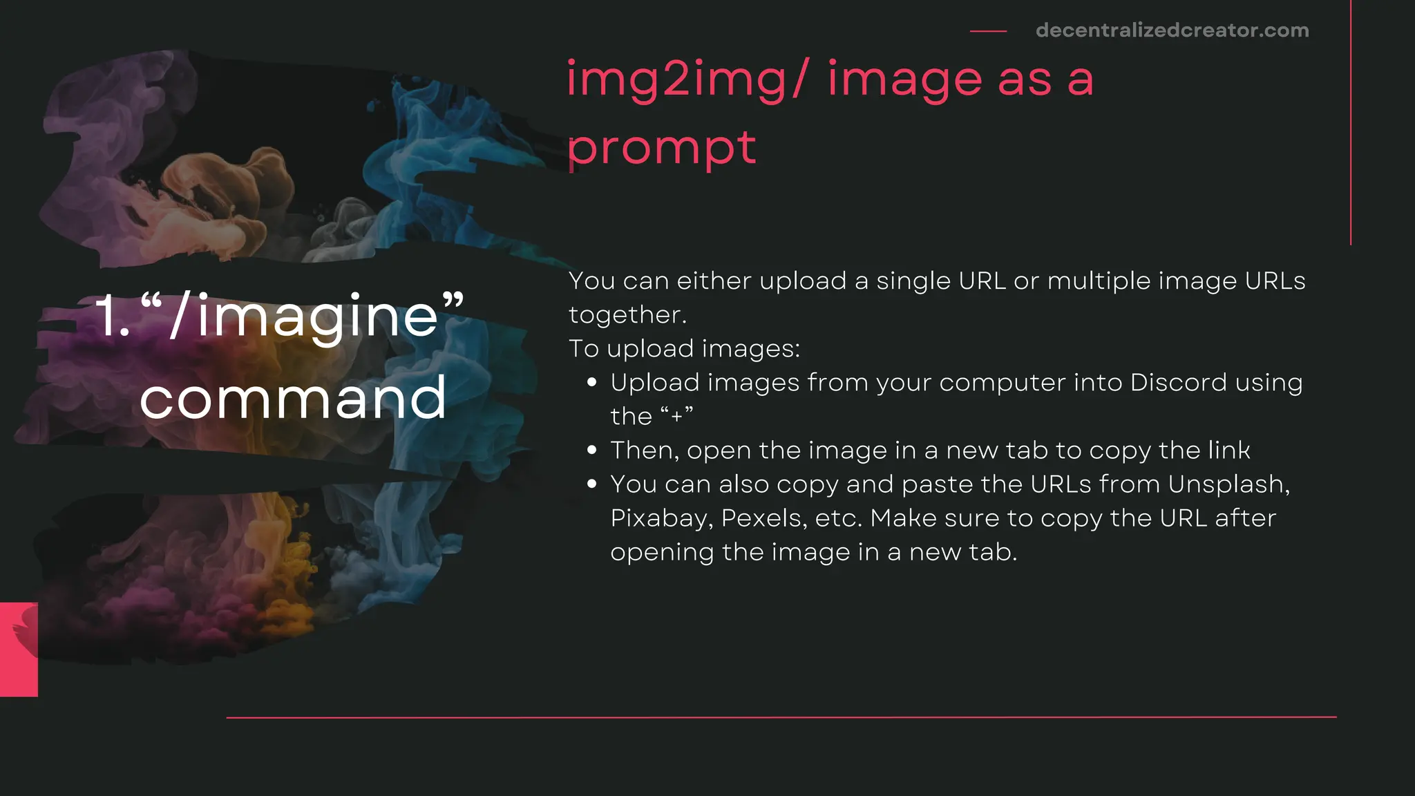 decentralizedcreator.com
img2img/ image as a
prompt
Upload images from your computer into Discord using
the “+”
Then, open the image in a new tab to copy the link
You can also copy and paste the URLs from Unsplash,
Pixabay, Pexels, etc. Make sure to copy the URL after
opening the image in a new tab.
You can either upload a single URL or multiple image URLs
together.
To upload images:
“/imagine”
command
1.
 