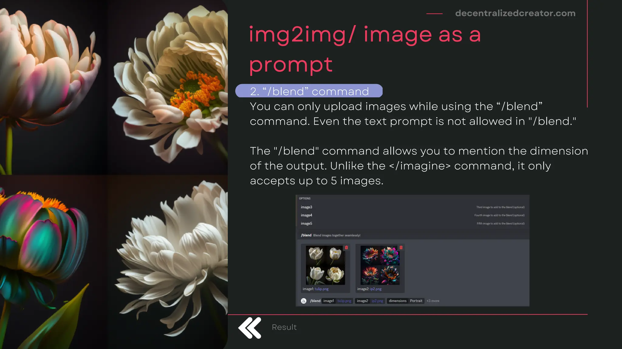 decentralizedcreator.com
img2img/ image as a
prompt
Result
2. “/blend” command
You can only upload images while using the “/blend”
command. Even the text prompt is not allowed in "/blend."
The "/blend" command allows you to mention the dimension
of the output. Unlike the </imagine> command, it only
accepts up to 5 images.
 